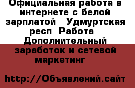 Официальная работа в интернете с белой зарплатой - Удмуртская респ. Работа » Дополнительный заработок и сетевой маркетинг   